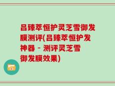 吕臻萃恒护灵芝雪御发膜测评(吕臻萃恒护发神器 - 测评灵芝雪御发膜效果)