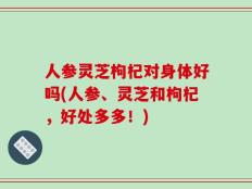 人参灵芝枸杞对身体好吗(人参、灵芝和枸杞，好处多多！)
