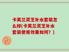 卡芙兰灵芝补水套装怎么样(卡芙兰灵芝补水套装使用效果如何？)