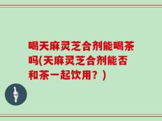 喝天麻灵芝合剂能喝茶吗(天麻灵芝合剂能否和茶一起饮用？)