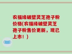 农福缘破壁灵芝孢子粉价格(农福缘破壁灵芝孢子粉售价更新，现已上市！)