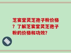 芝宴堂灵芝孢子粉价格？了解芝宴堂灵芝孢子粉的价格和功效？
