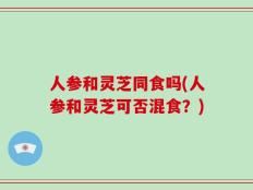 人参和灵芝同食吗(人参和灵芝可否混食？)