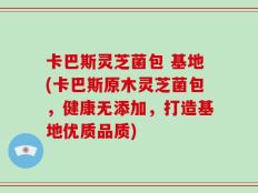 卡巴斯灵芝菌包 基地(卡巴斯原木灵芝菌包，健康无添加，打造基地优质品质)