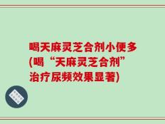 喝天麻灵芝合剂小便多(喝“天麻灵芝合剂”治疗尿频效果显著)
