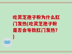 吃灵芝孢子粉为什么肛门发热(吃灵芝孢子粉是否会导致肛门发热？)