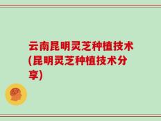 云南昆明灵芝种植技术(昆明灵芝种植技术分享)