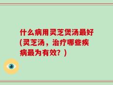 什么病用灵芝煲汤最好(灵芝汤，治疗哪些疾病最为有效？)