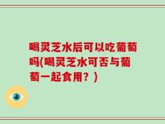 喝灵芝水后可以吃葡萄吗(喝灵芝水可否与葡萄一起食用？)