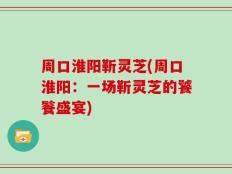 周口淮阳靳灵芝(周口淮阳：一场靳灵芝的饕餮盛宴)