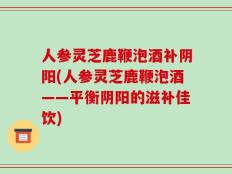 人参灵芝鹿鞭泡酒补阴阳(人参灵芝鹿鞭泡酒——平衡阴阳的滋补佳饮)