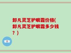 卸凡灵芝护眼霜价格(卸凡灵芝护眼霜多少钱？)