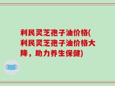 利民灵芝孢子油价格(利民灵芝孢子油价格大降，助力养生保健)