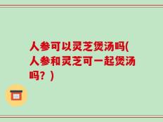 人参可以灵芝煲汤吗(人参和灵芝可一起煲汤吗？)