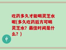 吃药多久才能喝灵芝水呢(多久吃药后方可喝灵芝水？最佳时间是什么？)