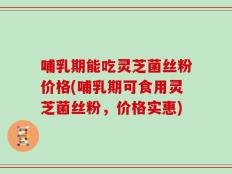 哺乳期能吃灵芝菌丝粉价格(哺乳期可食用灵芝菌丝粉，价格实惠)