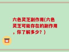 六色灵芝副作用(六色灵芝可能存在的副作用，你了解多少？)