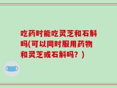 吃药时能吃灵芝和石斛吗(可以同时服用药物和灵芝或石斛吗？)
