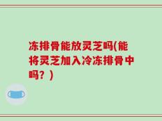 冻排骨能放灵芝吗(能将灵芝加入冷冻排骨中吗？)