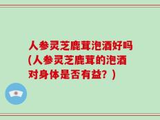 人参灵芝鹿茸泡酒好吗(人参灵芝鹿茸的泡酒对身体是否有益？)