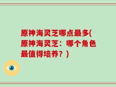 原神海灵芝哪点最多(原神海灵芝：哪个角色最值得培养？)