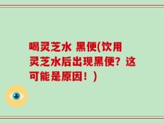 喝灵芝水 黑便(饮用灵芝水后出现黑便？这可能是原因！)