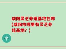 咸阳灵芝养殖基地在哪(咸阳市哪里有灵芝养殖基地？)