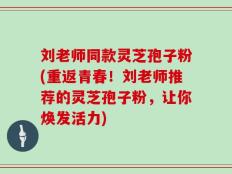 刘老师同款灵芝孢子粉(重返青春！刘老师推荐的灵芝孢子粉，让你焕发活力)
