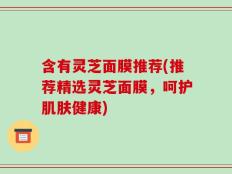 含有灵芝面膜推荐(推荐精选灵芝面膜，呵护肌肤健康)