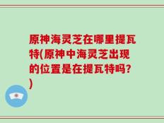 原神海灵芝在哪里提瓦特(原神中海灵芝出现的位置是在提瓦特吗？)