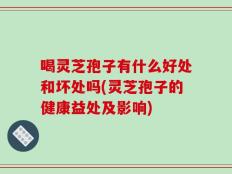 喝灵芝孢子有什么好处和坏处吗(灵芝孢子的健康益处及影响)
