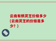 云南有柄灵芝价格多少(云南灵芝的价格是多少？)