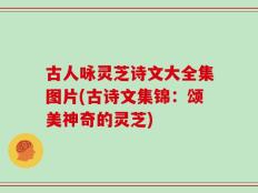 古人咏灵芝诗文大全集图片(古诗文集锦：颂美神奇的灵芝)