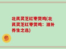 北芪灵芝红枣煲鸡(北芪灵芝红枣煲鸡：滋补养生之选)