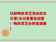 以前喝肉灵芝泡水的女记者(女记者重拾旧爱！喝肉灵芝水恢复健康)