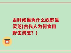 古时候谁为什么吃野生灵芝(古代人为何食用野生灵芝？)