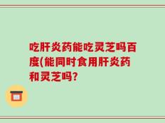 吃肝炎药能吃灵芝吗百度(能同时食用肝炎药和灵芝吗？