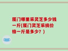 厦门哪里采灵芝多少钱一斤(厦门灵芝采摘价格一斤是多少？)