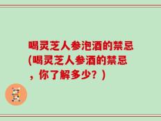 喝灵芝人参泡酒的禁忌(喝灵芝人参酒的禁忌，你了解多少？)