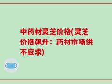 中药材灵芝价格(灵芝价格飙升：药材市场供不应求)