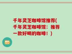 千年灵芝咖啡馆推荐(千年灵芝咖啡馆：推荐一款好喝的咖啡！)