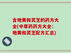 含地黄和灵芝的药方大全(中草药药方大全：地黄和灵芝配方汇总)