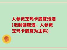 人参灵芝玛卡鹿茸泡酒(泡制健康酒，人参灵芝玛卡鹿茸为主料)