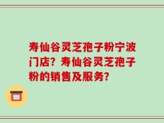 寿仙谷灵芝孢子粉宁波门店？寿仙谷灵芝孢子粉的销售及服务？