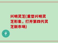 兴明灵芝(重塑兴明灵芝形象，打开第四代灵芝新市场)