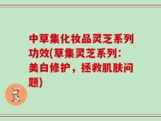 中草集化妆品灵芝系列功效(草集灵芝系列：美白修护，拯救肌肤问题)