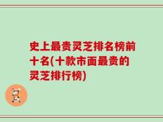 史上最贵灵芝排名榜前十名(十款市面最贵的灵芝排行榜)