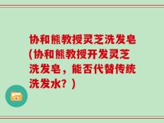 协和熊教授灵芝洗发皂(协和熊教授开发灵芝洗发皂，能否代替传统洗发水？)