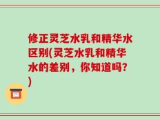 修正灵芝水乳和精华水区别(灵芝水乳和精华水的差别，你知道吗？)