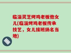 临淄灵芝烤鸡老板他女儿(临淄烤鸡老板传承技艺，女儿接班扬名当地)